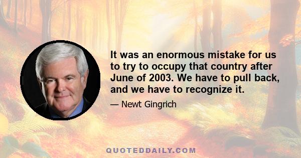 It was an enormous mistake for us to try to occupy that country after June of 2003. We have to pull back, and we have to recognize it.