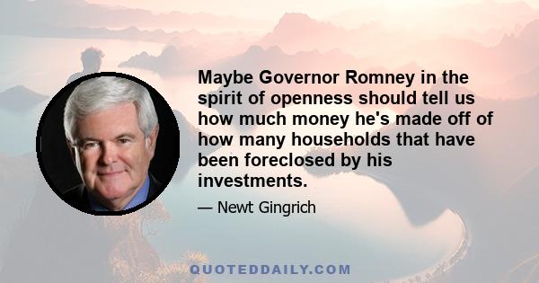 Maybe Governor Romney in the spirit of openness should tell us how much money he's made off of how many households that have been foreclosed by his investments.