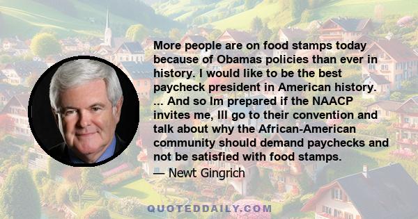 More people are on food stamps today because of Obamas policies than ever in history. I would like to be the best paycheck president in American history. ... And so Im prepared if the NAACP invites me, Ill go to their