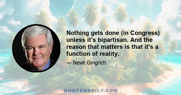 Nothing gets done (in Congress) unless it's bipartisan. And the reason that matters is that it's a function of reality.