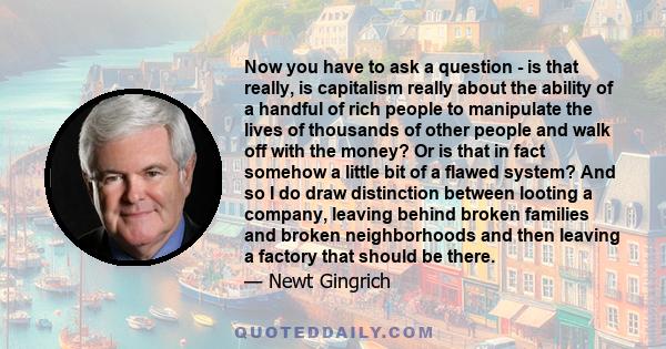 Now you have to ask a question - is that really, is capitalism really about the ability of a handful of rich people to manipulate the lives of thousands of other people and walk off with the money? Or is that in fact