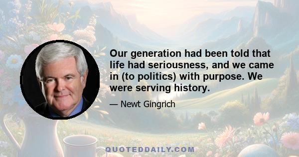 Our generation had been told that life had seriousness, and we came in (to politics) with purpose. We were serving history.