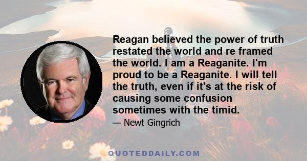 Reagan believed the power of truth restated the world and re framed the world. I am a Reaganite. I'm proud to be a Reaganite. I will tell the truth, even if it's at the risk of causing some confusion sometimes with the