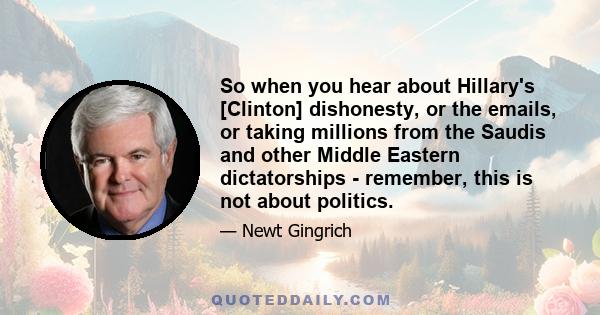 So when you hear about Hillary's [Clinton] dishonesty, or the emails, or taking millions from the Saudis and other Middle Eastern dictatorships - remember, this is not about politics.