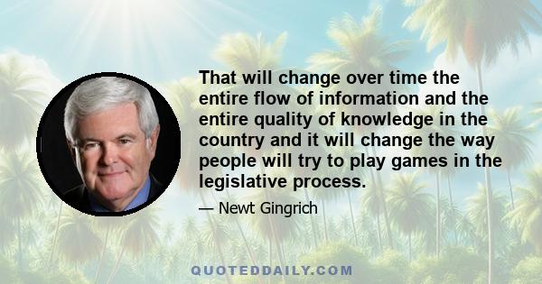 That will change over time the entire flow of information and the entire quality of knowledge in the country and it will change the way people will try to play games in the legislative process.