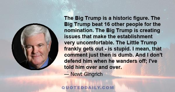 The Big Trump is a historic figure. The Big Trump beat 16 other people for the nomination. The Big Trump is creating issues that make the establishment very uncomfortable. The Little Trump frankly gets out - is stupid.