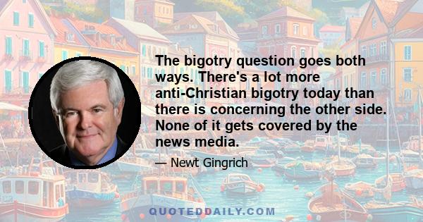 The bigotry question goes both ways. There's a lot more anti-Christian bigotry today than there is concerning the other side. None of it gets covered by the news media.