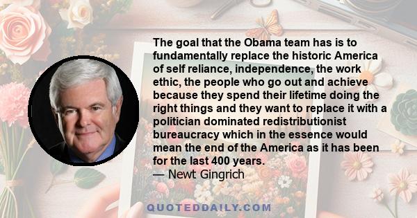 The goal that the Obama team has is to fundamentally replace the historic America of self reliance, independence, the work ethic, the people who go out and achieve because they spend their lifetime doing the right