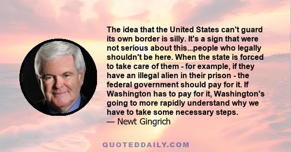 The idea that the United States can't guard its own border is silly. It's a sign that were not serious about this...people who legally shouldn't be here. When the state is forced to take care of them - for example, if