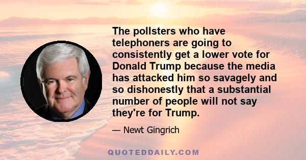 The pollsters who have telephoners are going to consistently get a lower vote for Donald Trump because the media has attacked him so savagely and so dishonestly that a substantial number of people will not say they're