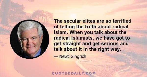 The secular elites are so terrified of telling the truth about radical Islam. When you talk about the radical Islamists, we have got to get straight and get serious and talk about it in the right way.