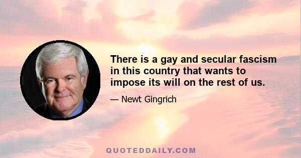 There is a gay and secular fascism in this country that wants to impose its will on the rest of us.