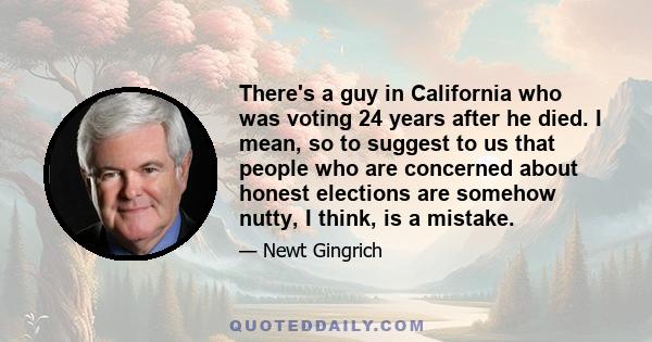 There's a guy in California who was voting 24 years after he died. I mean, so to suggest to us that people who are concerned about honest elections are somehow nutty, I think, is a mistake.