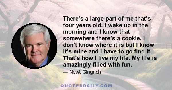 There’s a large part of me that’s four years old. I wake up in the morning and I know that somewhere there’s a cookie. I don’t know where it is but I know it’s mine and I have to go find it. That’s how I live my life.