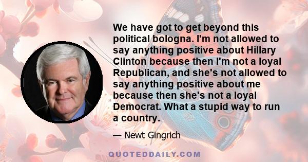 We have got to get beyond this political bologna. I'm not allowed to say anything positive about Hillary Clinton because then I'm not a loyal Republican, and she's not allowed to say anything positive about me because