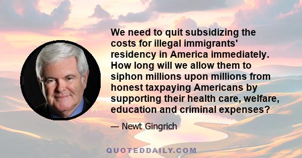 We need to quit subsidizing the costs for illegal immigrants' residency in America immediately. How long will we allow them to siphon millions upon millions from honest taxpaying Americans by supporting their health