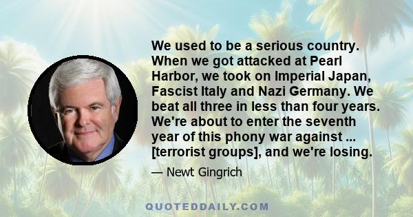 We used to be a serious country. When we got attacked at Pearl Harbor, we took on Imperial Japan, Fascist Italy and Nazi Germany. We beat all three in less than four years. We're about to enter the seventh year of this