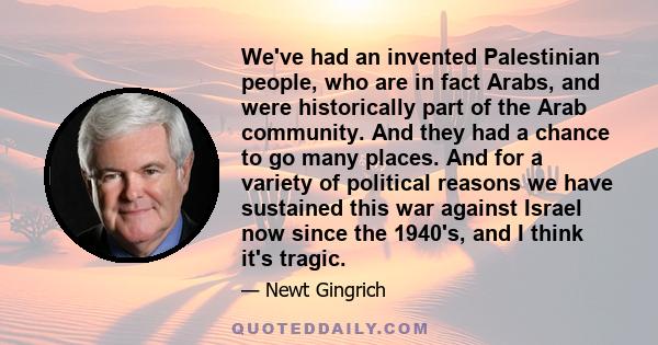 We've had an invented Palestinian people, who are in fact Arabs, and were historically part of the Arab community. And they had a chance to go many places. And for a variety of political reasons we have sustained this