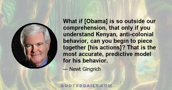 What if [Obama] is so outside our comprehension, that only if you understand Kenyan, anti-colonial behavior, can you begin to piece together [his actions]? That is the most accurate, predictive model for his behavior.