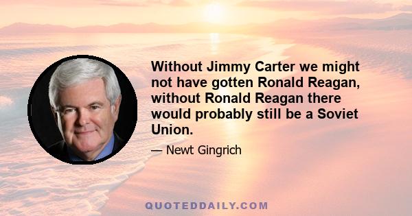 Without Jimmy Carter we might not have gotten Ronald Reagan, without Ronald Reagan there would probably still be a Soviet Union.