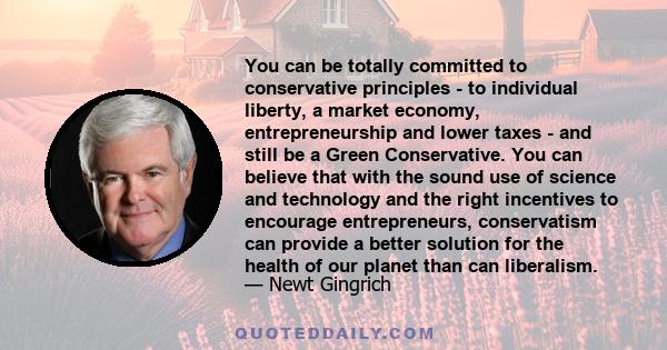 You can be totally committed to conservative principles - to individual liberty, a market economy, entrepreneurship and lower taxes - and still be a Green Conservative. You can believe that with the sound use of science 