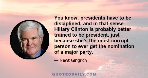 You know, presidents have to be disciplined, and in that sense Hillary Clinton is probably better trained to be president, just because she's the most corrupt person to ever get the nomination of a major party.