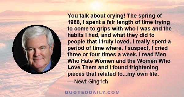 You talk about crying! The spring of 1988, I spent a fair length of time trying to come to grips with who I was and the habits I had, and what they did to people that I truly loved. I really spent a period of time