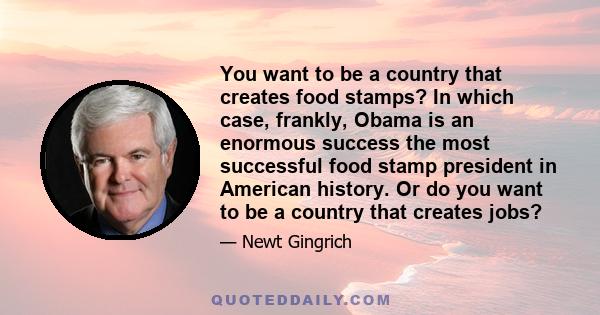 You want to be a country that creates food stamps? In which case, frankly, Obama is an enormous success the most successful food stamp president in American history. Or do you want to be a country that creates jobs?