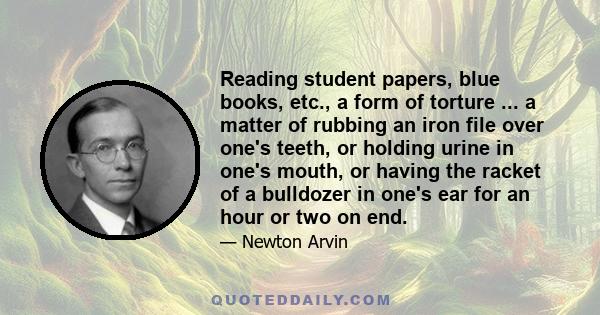 Reading student papers, blue books, etc., a form of torture ... a matter of rubbing an iron file over one's teeth, or holding urine in one's mouth, or having the racket of a bulldozer in one's ear for an hour or two on