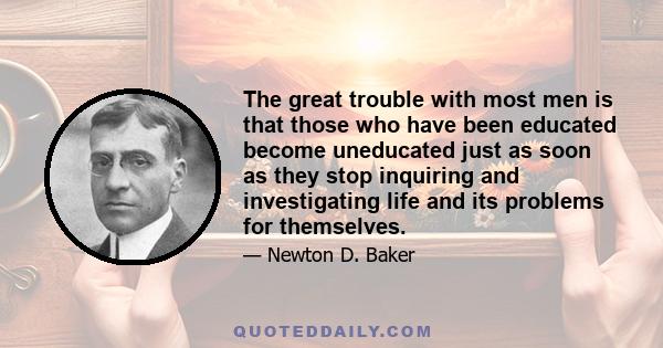 The great trouble with most men is that those who have been educated become uneducated just as soon as they stop inquiring and investigating life and its problems for themselves.