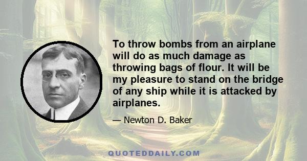 To throw bombs from an airplane will do as much damage as throwing bags of flour. It will be my pleasure to stand on the bridge of any ship while it is attacked by airplanes.