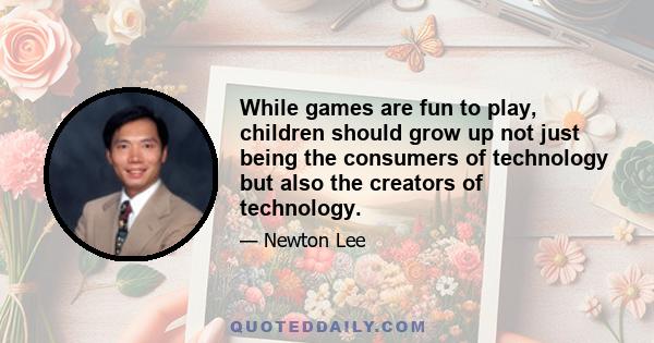 While games are fun to play, children should grow up not just being the consumers of technology but also the creators of technology.