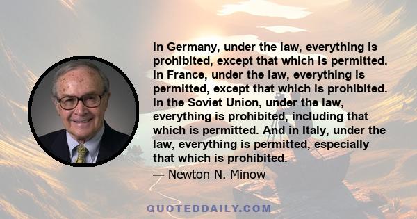 In Germany, under the law, everything is prohibited, except that which is permitted. In France, under the law, everything is permitted, except that which is prohibited. In the Soviet Union, under the law, everything is