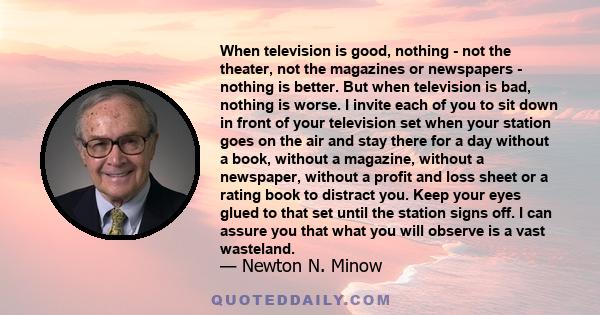 When television is good, nothing - not the theater, not the magazines or newspapers - nothing is better. But when television is bad, nothing is worse. I invite each of you to sit down in front of your television set