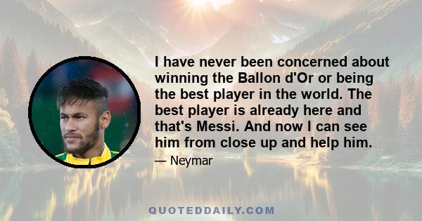 I have never been concerned about winning the Ballon d'Or or being the best player in the world. The best player is already here and that's Messi. And now I can see him from close up and help him.