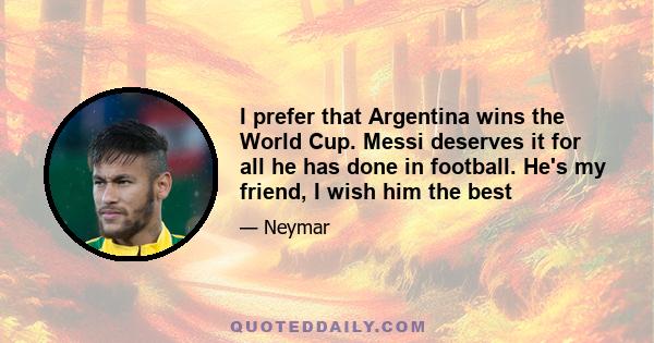 I prefer that Argentina wins the World Cup. Messi deserves it for all he has done in football. He's my friend, I wish him the best