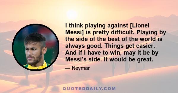 I think playing against [Lionel Messi] is pretty difficult. Playing by the side of the best of the world is always good. Things get easier. And if I have to win, may it be by Messi's side. It would be great.