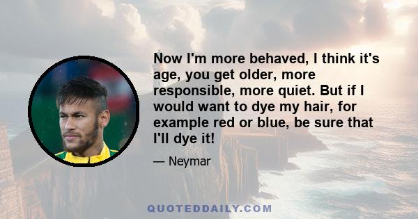 Now I'm more behaved, I think it's age, you get older, more responsible, more quiet. But if I would want to dye my hair, for example red or blue, be sure that I'll dye it!