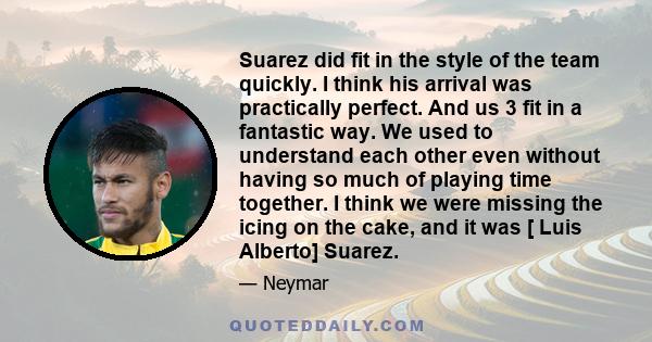 Suarez did fit in the style of the team quickly. I think his arrival was practically perfect. And us 3 fit in a fantastic way. We used to understand each other even without having so much of playing time together. I