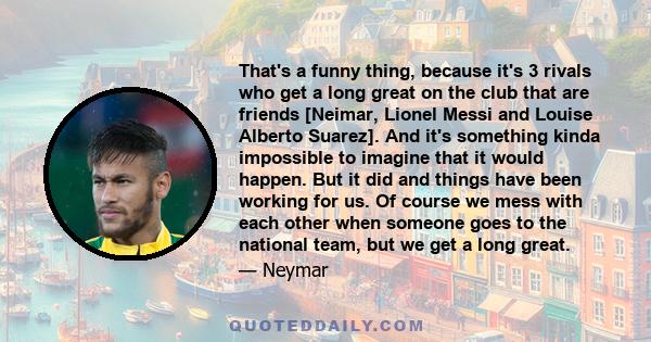 That's a funny thing, because it's 3 rivals who get a long great on the club that are friends [Neimar, Lionel Messi and Louise Alberto Suarez]. And it's something kinda impossible to imagine that it would happen. But it 