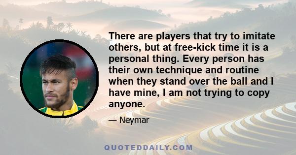 There are players that try to imitate others, but at free-kick time it is a personal thing. Every person has their own technique and routine when they stand over the ball and I have mine, I am not trying to copy anyone.