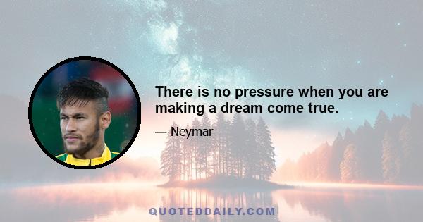 There is no pressure when you are making a dream come true.