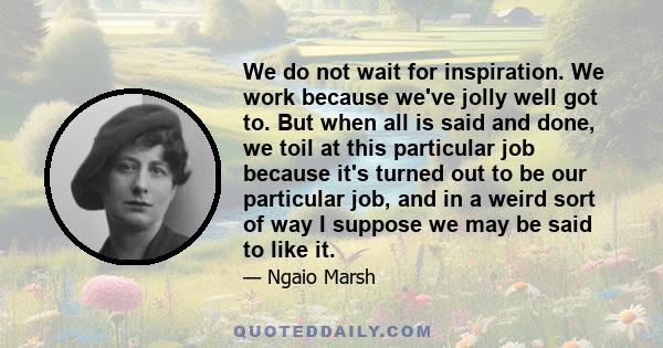 We do not wait for inspiration. We work because we've jolly well got to. But when all is said and done, we toil at this particular job because it's turned out to be our particular job, and in a weird sort of way I