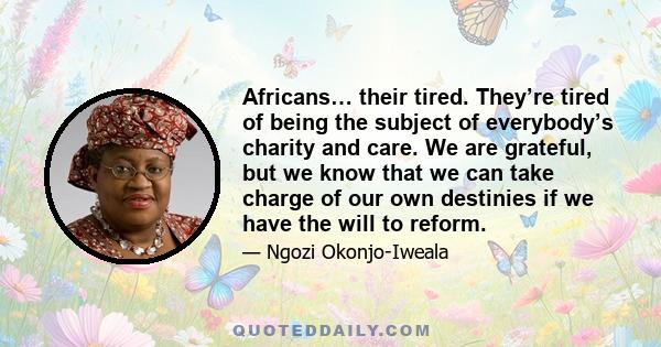 Africans… their tired. They’re tired of being the subject of everybody’s charity and care. We are grateful, but we know that we can take charge of our own destinies if we have the will to reform.