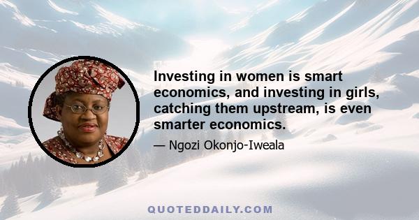 Investing in women is smart economics, and investing in girls, catching them upstream, is even smarter economics.