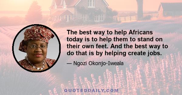 The best way to help Africans today is to help them to stand on their own feet. And the best way to do that is by helping create jobs.