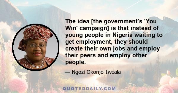 The idea [the government's 'You Win' campaign] is that instead of young people in Nigeria waiting to get employment, they should create their own jobs and employ their peers and employ other people.