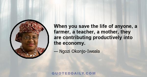 When you save the life of anyone, a farmer, a teacher, a mother, they are contributing productively into the economy.