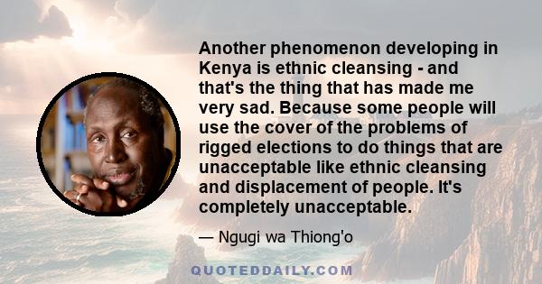 Another phenomenon developing in Kenya is ethnic cleansing - and that's the thing that has made me very sad. Because some people will use the cover of the problems of rigged elections to do things that are unacceptable