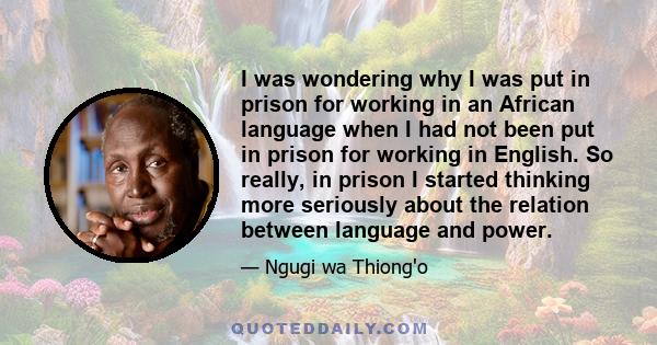 I was wondering why I was put in prison for working in an African language when I had not been put in prison for working in English. So really, in prison I started thinking more seriously about the relation between